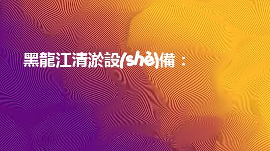黑龍江清淤設(shè)備：解決河道難題，讓水流暢通無阻！